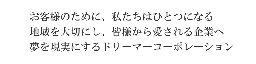 企業理念お客様のために私たちはひとつになる/地域を大切にし皆様から愛される企業へ/夢を現実にするドリーマーコーポレーション